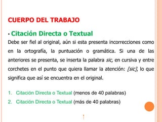 CUERPO DEL TRABAJO
• Citación Directa o Textual
Debe ser fiel al original, aún si esta presenta incorrecciones como
en la ortografía, la puntuación o gramática. Si una de las
anteriores se presenta, se inserta la palabra sic, en cursiva y entre
corchetes en el punto que quiera llamar la atención: [sic], lo que
significa que así se encuentra en el original.
1. Citación Directa o Textual (menos de 40 palabras)
2. Citación Directa o Textual (más de 40 palabras)
 