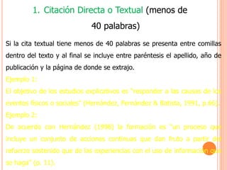 1. Citación Directa o Textual (menos de
40 palabras)
Si la cita textual tiene menos de 40 palabras se presenta entre comillas
dentro del texto y al final se incluye entre paréntesis el apellido, año de
publicación y la página de donde se extrajo.
Ejemplo 1:
El objetivo de los estudios explicativos es “responder a las causas de los
eventos físicos o sociales” (Hernández, Fernández & Batista, 1991, p.66).
Ejemplo 2:
De acuerdo con Hernández (1998) la formación es “un proceso que
incluye un conjunto de acciones continuas que dan fruto a partir del
refuerzo sostenido que de las experiencias con el uso de información que
se haga” (p. 11).
 
