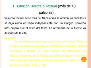 1. Citación Directa o Textual (más de 40
palabras)
Si la cita textual tiene más de 40 palabras se omiten las comillas y
se deja como un texto independiente con un margen izquierdo
más amplio que el resto del texto. La referencia de la fuente va
después de la cita.
Ejemplo:
La agradable sensación que proporciona el contacto físico con
la figura materna o paternal, al ser bañado, cambiado, cargado,
acariciado o besado, es parte esencial del aprendizaje para
futuras relaciones, en la medida que dicho contacto le permite al
niño reconocer que éstas son formas de expresar afecto. (Vargas,
Posada & del Rio, 2001, p. 40)
 