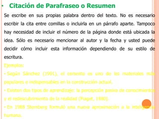 • Citación de Parafraseo o Resumen
Se escribe en sus propias palabra dentro del texto. No es necesario
escribir la cita entre comillas o incluirla en un párrafo aparte. Tampoco
hay necesidad de incluir el número de la página donde está ubicada la
idea. Sólo es necesario mencionar al autor y la fecha y usted puede
decidir cómo incluir esta información dependiendo de su estilo de
escritura.
Ejemplos:
• Según Sánchez (1991), el cemento es uno de los materiales más
populares e indispensables en la construcción actual.
• Existen dos tipos de aprendizaje: la percepción pasiva de conocimientos
y el redescubrimiento de la realidad (Piaget, 1980).
• En 1988 Sternberg formuló una nueva aproximación a la inteligencia
humana.
 