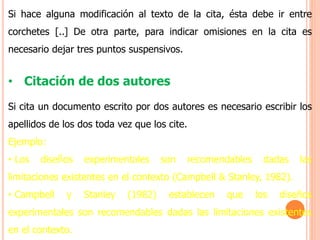 Si hace alguna modificación al texto de la cita, ésta debe ir entre
corchetes [..] De otra parte, para indicar omisiones en la cita es
necesario dejar tres puntos suspensivos.
• Citación de dos autores
Si cita un documento escrito por dos autores es necesario escribir los
apellidos de los dos toda vez que los cite.
Ejemplo:
• Los diseños experimentales son recomendables dadas las
limitaciones existentes en el contexto (Campbell & Stanley, 1982).
• Campbell y Stanley (1982) establecen que los diseños
experimentales son recomendables dadas las limitaciones existentes
en el contexto.
 
