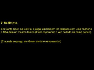9° Na Bolívia. Em Santa Cruz, na Bolívia, é ilegal um homem ter relações com uma mulher e a filha dela ao mesmo tempo.(Ficar esperando a vez do lado da cama pode?).   (E aquele emprego em Guam ainda é remunerado!) 