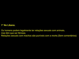 1° No Líbano. Os homens podem legalmente ter relações sexuais com animais, mas têm que ser fêmeas.  Relações sexuais com machos são puníveis com a morte.(Sem comentários) 
