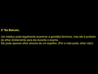 2° No Bahrain. Um médico pode legalmente examinar a genitália feminina, mas ele é proibido de olhar diretamente para ela durante o exame.  Ele pode apenas olhar através de um espelho. (Por a mão pode, olhar não!)  