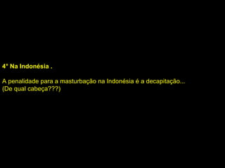 4° Na Indonésia . A penalidade para a masturbação na Indonésia é a decapitação... (De qual cabeça???) 