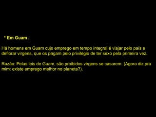5 ° Em Guam . Há homens em Guam cujo emprego em tempo integral é viajar pelo país e deflorar virgens, que os pagam pelo privilégio de ter sexo pela primeira vez. Razão: Pelas leis de Guam, são proibidos virgens se casarem. (Agora diz pra mim: existe emprego melhor no planeta?). 