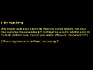 6° Em Hong Kong. Uma mulher traída pode legalmente matar seu marido adúltero, mas deve fazê-lo apenas com suas mãos. Em contrapartida, a mulher adúltera pode ser morta de qualquer outra  maneira pelo marido. (Mata com machadada!!!!!!!!) (Não consegui esquecer de Guam, que emprego!!! 