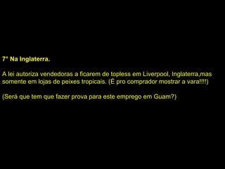 7° Na Inglaterra. A lei autoriza vendedoras a ficarem de topless em Liverpool, Inglaterra,mas somente em lojas de peixes tropicais. (É pro comprador mostrar a vara!!!!)  (Será que tem que fazer prova para este emprego em Guam?) 