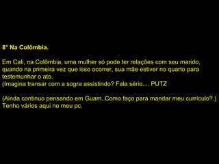 8° Na Colômbia. Em Cali, na Colômbia, uma mulher só pode ter relações com seu marido, quando na primeira vez que isso ocorrer, sua mãe estiver no quarto para testemunhar o ato. (Imagina transar com a sogra assistindo? Fala sério.... PUTZ (Ainda continuo pensando em Guam..Como faço para mandar meu currículo?.) Tenho vários aqui no meu pc. 