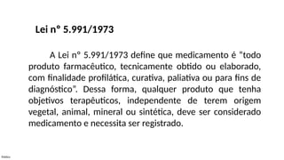 Público
A Lei nº 5.991/1973 define que medicamento é “todo
produto farmacêutico, tecnicamente obtido ou elaborado,
com finalidade profilática, curativa, paliativa ou para fins de
diagnóstico”. Dessa forma, qualquer produto que tenha
objetivos terapêuticos, independente de terem origem
vegetal, animal, mineral ou sintética, deve ser considerado
medicamento e necessita ser registrado.
Lei nº 5.991/1973
 