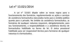 Público
A Lei nº 13.021 dispõe sobre as novas regras para o
funcionamento das farmácias, regulamentando as ações e serviços
de assistência farmacêutica executados tanto para o âmbito público
quanto para o privado. No âmbito da assistência farmacêutica, as
farmácias de qualquer natureza requerem, obrigatoriamente, para
seu funcionamento, a responsabilidade e a assistência técnica de
farmacêutico habilitado na forma da lei. O único prossional
habilitado para ser responsável técnico para farmácias de qualquer
natureza é o farmacêutico.
Lei nº 13.021/2014
 