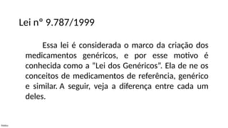 Público
Lei nº 9.787/1999
Essa lei é considerada o marco da criação dos
medicamentos genéricos, e por esse motivo é
conhecida como a “Lei dos Genéricos”. Ela de ne os
conceitos de medicamentos de referência, genérico
e similar. A seguir, veja a diferença entre cada um
deles.
 