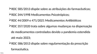 Público
RDC 585/2013 dispõe sobre as atribuições do farmacêuticas;
RDC 344/1998 Medicamentos Psicotrópicos;
RDC 44/2009 e 471/2021 Medicamentos Antibióticos
RDC 357/2020 trata sobre algumas mudanças na dispensação
de medicamentos controlados devido a pandemia estendida
até maio 2023;
RDC 586/2013 dispõe sobre regulamentação da prescrição
farmacêutica.
 