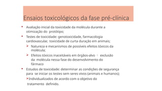 Ensaios toxicológicos da fase pré-clínica
 Avaliação inicial da toxicidade da molécula durante a
otimização do protótipo;
 Testes de toxicidade: genotoxicidade, farmacologia
cardiovascular, toxicidade de curta duração em animais;
 Natureza e mecanismos de possíveis efeitos tóxicos da
molécula;
 Efeitos tóxicos inaceitáveis em órgãos-alvo  exclusão
da molécula nessa fase do desenvolvimento do
fármaco
 Estudos de toxicidade: determinar as condições de segurança
para se iniciar os testes sem seres vivos (animais e humanos);
Individualizados de acordo com o objetivo do
tratamento definido.
 