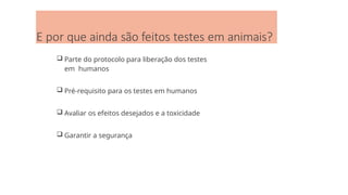 E por que ainda são feitos testes em animais?
 Parte do protocolo para liberação dos testes
em humanos
 Pré-requisito para os testes em humanos
 Avaliar os efeitos desejados e a toxicidade
 Garantir a segurança
 