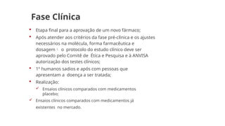 Fase Clínica
 Etapa final para a aprovação de um novo fármaco;
 Após atender aos critérios da fase pré-clínica e os ajustes
necessários na molécula, forma farmacêutica e
dosagem o protocolo do estudo clínico deve ser
aprovado pelo Comitê de Ética e Pesquisa e à ANVISA
autorização dos testes clínicos;
 1º humanos sadios e após com pessoas que
apresentam a doença a ser tratada;
 Realização:
 Ensaios clínicos comparados com medicamentos
placebo;
 Ensaios clínicos comparados com medicamentos já
existentes no mercado.
 