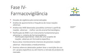Fase IV-
Farmacovigilância
 Estudos de vigilância pós-comercialização;
 Análise de aparecimento e frequência de novas reações
adversas;
 Análise das RAM detectadas possibilita conhecer o perfil de
reações adversas melhor uso do arsenal farmacológico;
 Notificação da RAM: é um instrumento fundamental para
alimentar o sistema de farmacovigilância
- Notificação espontânea: relato de uma suspeita de
reações adversas em formulário específico;
- Busca ativa: monitoramento intensivo de possíveis reações
adversas relacionadas a medicamentos;
 Eventos adversos detectados podem levar a restrições de uso
em grupos específicos ou até mesmo a retirada do produto do
mercado.
Fonte:https://
binged.it/
 