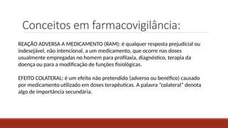 Conceitos em farmacovigilância:
REAÇÃO ADVERSA A MEDICAMENTO (RAM): é qualquer resposta prejudicial ou
indesejável, não intencional, a um medicamento, que ocorre nas doses
usualmente empregadas no homem para profilaxia, diagnóstico, terapia da
doença ou para a modificação de funções fisiológicas.
EFEITO COLATERAL: é um efeito não pretendido (adverso ou benéfico) causado
por medicamento utilizado em doses terapêuticas. A palavra “colateral” denota
algo de importância secundária.
 