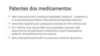 Patentes dos medicamentos
 1883: Convenção de Paris- proteção da propriedade intelectual estabeleceu o
1º acordo internacional (Sistema Internacional da Propriedade Industrial);
 Instrumento regulatório para a proteção das invenções de forma internacional;
 Lei nº 9279 de 14 de maio de 1996- Lei da propriedade industrial no BR:
prazo de 20 anos de patente para medicamentos a partir da aprovação do
pedido de desenvolvimento de nova molécula;
 Após a expiração da patente abre-se a porta para a produção de genéricos.
 