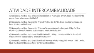 ATIVIDADE INTERCAMBIALIDADE
1) Na receita médica está prescrito Paracetamol 750mg de 8h/8h. Qual medicamento
posso fazer a intercambialidade?
2) Na receita médica é prescrito Tylenol 750mg de 8h/8h. Qual medicamento posso
fazer a intercambialidade?
3) Na receita médica é prescrito Tylemax Suspensão oral, criança de 11kg, 5ml de
6h/6h. Qual medicamento posso fazer a intercambialidade?
4) Na receita médica está prescrito Bi-Profenid 150mg, 1 comprimido 1x dia. Qual
medicamento posso fazer a intercambialidade?
5) Na receita médica está prescrito Cisteil xarope adulto 40mg/ml, tomar 15ml 1 x dia.
Qual medicamento posso fazer a intercambialidade?
 