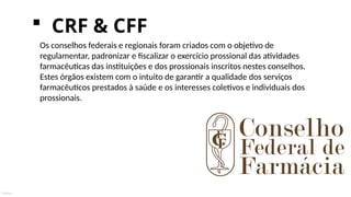 Público
 CRF & CFF
Os conselhos federais e regionais foram criados com o objetivo de
regulamentar, padronizar e fiscalizar o exercício prossional das atividades
farmacêuticas das instituições e dos prossionais inscritos nestes conselhos.
Estes órgãos existem com o intuito de garantir a qualidade dos serviços
farmacêuticos prestados à saúde e os interesses coletivos e individuais dos
prossionais.
 