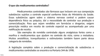 Público
O que são medicamentos controlados?
Medicamentos controlados são fármacos que incluem em sua composição
substâncias sujeitas a controle especial conforme listas do Ministério da Saúde.
Essas substâncias agem sobre o sistema nervoso central e podem causar
dependência física ou psíquica, daí a necessidade de controlar sua produção e
comercialização. Para que sejam vendidos em farmácias e drogarias, exigem
prescrição médica em receita de controle especial ou acompanhada por uma
notificação de receita.
São exemplos de remédio controlado alguns analgésicos fortes como a
morfina e medicamentos que ajudam no controle do vício, como a metadona.
Muitos ansiolíticos, tranquilizantes e estimulantes também fazem parte dessa
categoria de remédios.
A legislação completa sobre a produção e comercialização de substâncias e
medicamentos controlados se encontra na Portaria 344 de 1998.
 