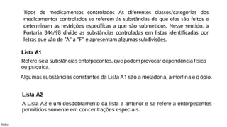 Público
Tipos de medicamentos controlados As diferentes classes/categorias dos
medicamentos controlados se referem às substâncias de que eles são feitos e
determinam as restrições específicas a que são submetidos. Nesse sentido, a
Portaria 344/98 divide as substâncias controladas em listas identificadas por
letras que vão de “A” a “F” e apresentam algumas subdivisões.
 