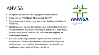 ANVISA
 BR: agência responsável pela regulação de medicamentos;
 Criada pela Lei nº 9.782, de 26 de janeiro de 1999;
 É uma autarquia com autonomia financeira e ligada ao Ministério da
Saúde(MS);
 Coordenar ações na área de medicamentos e alimentos; Autorizar o
funcionamento de empresas de fabricação, distribuição, importação
e comercialização dos produtos de saúde, conceder registros de
produtos entre outros.
 RDC nº200/2017: regulamenta o registro de novos fármacos e
estabelece os critérios para concessão e renovação do registro de
medicamentos com princípios ativos sintéticos e semissintéticos,
classificados como novos, genéricos e similares.
Fonte:https://binged.it/
2Z1IYFO
 