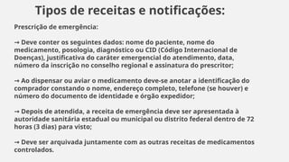 Prescrição de emergência:
Deve conter os seguintes dados: nome do paciente, nome do
→
medicamento, posologia, diagnóstico ou CID (Código Internacional de
Doenças), justificativa do caráter emergencial do atendimento, data,
número da inscrição no conselho regional e assinatura do prescritor;
Ao dispensar ou aviar o medicamento deve-se anotar a identificação do
→
comprador constando o nome, endereço completo, telefone (se houver) e
número do documento de identidade e órgão expedidor;
Depois de atendida, a receita de emergência deve ser apresentada à
→
autoridade sanitária estadual ou municipal ou distrito federal dentro de 72
horas (3 dias) para visto;
Deve ser arquivada juntamente com as outras receitas de medicamentos
→
controlados.
Tipos de receitas e notificações:
 
