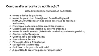 Como avaliar a receita ou notificação?
LISTA DE CHECAGEM P/ AVALIAÇÃO DA RECEITA:
✔ Nome e dados do paciente;
✔ Nome do prescritor, Inscrição no Conselho Regional
(CRM,CRMV,CRO) em carimbo ou na descrição da receita e
assinatura;
✔ Endereço e dados do médico ou clínica atuante;
✔ Classificação de uso interno ou externo (receita);
✔ Nome do medicamento (Referência ou similar) ou Nome genérico;
✔ Concentração/Dosagem;
✔ Quantidade a ser dispensada;
✔ Forma farmacêutica;
✔ Posologia (dose e frequência);
✔ Duração do tratamento;
✔ Está dentro do prazo de validade?
✔ A quantidade prescrita pode ser dispensada?
 