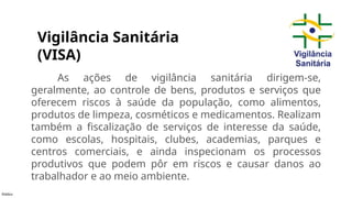 Público
Vigilância Sanitária
(VISA)
As ações de vigilância sanitária dirigem-se,
geralmente, ao controle de bens, produtos e serviços que
oferecem riscos à saúde da população, como alimentos,
produtos de limpeza, cosméticos e medicamentos. Realizam
também a fiscalização de serviços de interesse da saúde,
como escolas, hospitais, clubes, academias, parques e
centros comerciais, e ainda inspecionam os processos
produtivos que podem pôr em riscos e causar danos ao
trabalhador e ao meio ambiente.
 