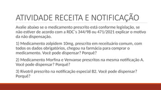 ATIVIDADE RECEITA E NOTIFICAÇÃO
Avalie abaixo se o medicamento prescrito está conforme legislação, se
não estiver de acordo com a RDC´s 344/98 ou 471/2021 explicar o motivo
da não dispensação.
1) Medicamento zolpidem 10mg, prescrito em receituário comum, com
todos os dados obrigatórios, chegou na farmácia para comprar o
medicamento. Você pode dispensar? Porquê?
2) Medicamento Morfina e Venvanse prescritos na mesma notificação A.
Você pode dispensar? Porquê?
3) Rivotril prescrito na notificação especial B2. Você pode dispensar?
Porquê?
 
