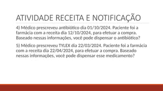 ATIVIDADE RECEITA E NOTIFICAÇÃO
4) Médico prescreveu antibiótico dia 01/10/2024. Paciente foi a
farmácia com a receita dia 12/10/2024, para efetuar a compra.
Baseado nessas informações, você pode dispensar o antibiótico?
5) Médico prescreveu TYLEX dia 22/03/2024. Paciente foi a farmácia
com a receita dia 22/04/2024, para efetuar a compra. Baseado
nessas informações, você pode dispensar esse medicamento?
 