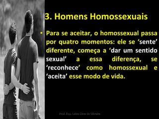 3. Homens Homossexuais Para se aceitar, o homossexual passa por quatro momentos: ele se ‘ sente’  diferente, começa a ‘ dar um sentido sexual’  a essa diferença, se  ‘reconhece ’ como homossexual e  ‘aceita’  esse modo de vida. Prof. Esp. Leize Lima de Oliveira 
