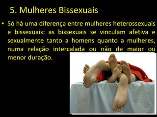 5. Mulheres Bissexuais Só há uma diferença entre mulheres heterossexuais e bissexuais: as bissexuais se vinculam afetiva e sexualmente tanto a homens quanto a mulheres, numa relação intercalada ou não de maior ou menor duração.  