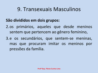 9. Transexuais Masculinos São divididos em dois grupos:  os primários, aqueles que desde meninos sentem que pertencem ao gênero feminino,  e os secundários, que sentem-se meninas, mas que procuram imitar os meninos por pressões da família.  Profª Esp. Flávia Cunha Lima 