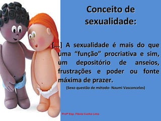 Conceito de sexualidade: [...] A sexualidade é mais do que uma “função” procriativa e sim, um depositório de anseios, frustrações e poder ou fonte máxima de prazer. (Sexo questão de método- Naumi Vasconcelos) Profª Esp. Flávia Cunha Lima 