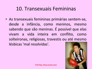 10. Transexuais Femininas As transexuais femininas primárias sentem-se, desde a infância, como meninos, mesmo sabendo que são meninas. É possível que elas vivam a vida inteira em conflito, como solteironas, religiosas, travestis ou até mesmo lésbicas 'mal resolvidas'.  Profª Esp. Flávia Cunha Lima 