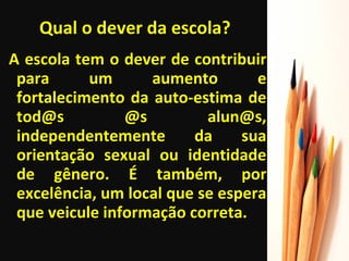 Qual o dever da escola? A escola tem o dever de contribuir para um aumento e fortalecimento da auto-estima de tod@s @s alun@s, independentemente da sua orientação sexual ou identidade de gênero. É também, por excelência, um local que se espera que veicule informação correta. 
