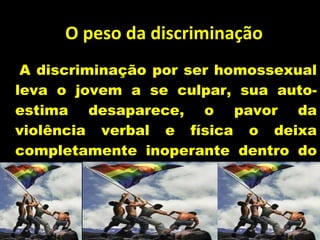 O peso da discriminação A discriminação por ser homossexual leva o jovem a se culpar, sua auto-estima desaparece, o pavor da violência verbal e física o deixa completamente inoperante dentro do sistema. Prof. Esp. Leize Lima de Oliveira 