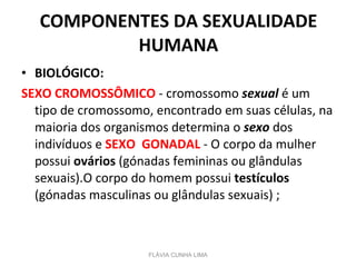 COMPONENTES DA SEXUALIDADE HUMANA BIOLÓGICO:   SEXO CROMOSSÔMICO  - cromossomo  sexual  é um tipo de cromossomo, encontrado em suas células, na maioria dos organismos determina o  sexo  dos indivíduos e  SEXO  GONADAL  - O corpo da mulher possui  ovários  (gónadas femininas ou glândulas sexuais).O corpo do homem possui  testículos  (gónadas masculinas ou glândulas sexuais) ; FLÁVIA CUNHA LIMA 