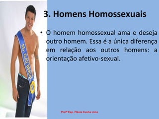 3. Homens Homossexuais O homem homossexual ama e deseja outro homem. Essa é a única diferença em relação aos outros homens: a orientação afetivo-sexual.  Profª Esp. Flávia Cunha Lima 