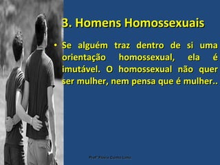 3. Homens Homossexuais Se alguém traz dentro de si uma orientação homossexual, ela é imutável. O homossexual não quer ser mulher, nem pensa que é mulher..  Profª Flávia Cunha Lima 
