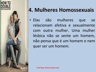 4. Mulheres Homossexuais Elas são mulheres que se relacionam afetiva e sexualmente com outra mulher. Uma mulher lésbica não se sente um homem, não pensa que é um homem e nem quer ser um homem. Profª Esp. Flávia Cunha Lima 