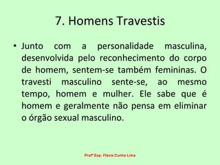 7. Homens Travestis Junto com a personalidade masculina, desenvolvida pelo reconhecimento do corpo de homem, sentem-se também femininas. O travesti masculino sente-se, ao mesmo tempo, homem e mulher. Ele sabe que é homem e geralmente não pensa em eliminar o órgão sexual masculino.  Profª Esp. Flávia Cunha Lima 