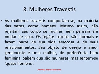 8. Mulheres Travestis As mulheres travestis comportam-se, na maioria das vezes, como homens. Mesmo assim, não rejeitam seu corpo de mulher, nem pensam em mudar de sexo. Os órgãos sexuais são normais e fazem parte de sua vida amorosa e de seus relacionamentos. Seu objeto de desejo e amor geralmente é uma mulher, de preferência bem feminina. Sabem que são mulheres, mas sentem-se 'quase homens'. Profª Esp. Flávia Cunha Lima 