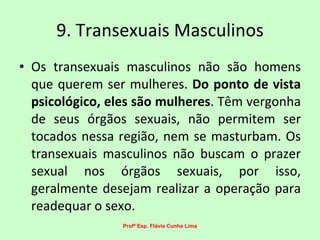 9. Transexuais Masculinos Os transexuais masculinos não são homens que querem ser mulheres.  Do ponto de vista psicológico, eles são mulheres . Têm vergonha de seus órgãos sexuais, não permitem ser tocados nessa região, nem se masturbam. Os transexuais masculinos não buscam o prazer sexual nos órgãos sexuais, por isso, geralmente desejam realizar a operação para readequar o sexo.  Profª Esp. Flávia Cunha Lima 