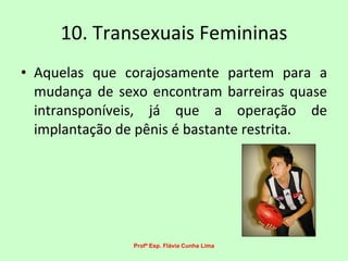 10. Transexuais Femininas Aquelas que corajosamente partem para a mudança de sexo encontram barreiras quase intransponíveis, já que a operação de implantação de pênis é bastante restrita.  Profª Esp. Flávia Cunha Lima 