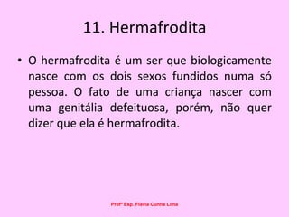 11. Hermafrodita O hermafrodita é um ser que biologicamente nasce com os dois sexos fundidos numa só pessoa. O fato de uma criança nascer com uma genitália defeituosa, porém, não quer dizer que ela é hermafrodita.  Profª Esp. Flávia Cunha Lima 