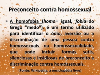 Preconceito contra homossexual A homofobia  ( homo = igual,  fobia =do Grego "medo"), é um termo utilizado para identificar o ódio, aversão ou a discriminação de uma pessoa contra homossexuais ou homossexualidade, que pode incluir formas sutis, silenciosas e insidiosas de preconceito e discriminação contra homossexuais. (Fonte: Wikipédia, a enciclopédia livre) 